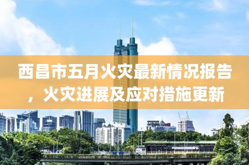 西昌市五月火災(zāi)最新情況報告，火災(zāi)進(jìn)展及應(yīng)對措施更新