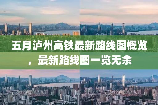 五月瀘州高鐵最新路線圖概覽，最新路線圖一覽無余