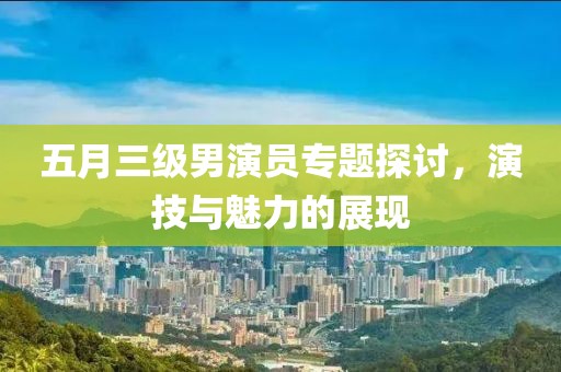 五月三級(jí)男演員專題探討，演技與魅力的展現(xiàn)