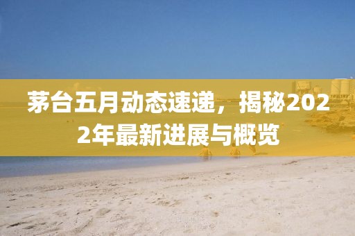 茅臺(tái)五月動(dòng)態(tài)速遞，揭秘2022年最新進(jìn)展與概覽
