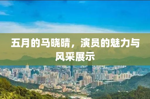 五月的馬曉晴，演員的魅力與風(fēng)采展示