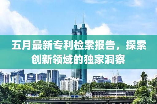 五月最新專利檢索報告，探索創(chuàng)新領(lǐng)域的獨家洞察