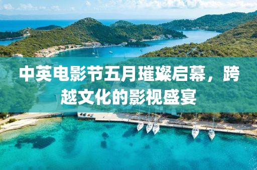 中英電影節(jié)五月璀璨啟幕，跨越文化的影視盛宴