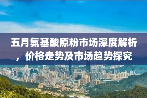 五月氨基酸原粉市場(chǎng)深度解析，價(jià)格走勢(shì)及市場(chǎng)趨勢(shì)探究