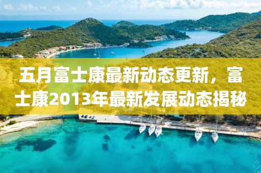 五月富士康最新動態(tài)更新，富士康2013年最新發(fā)展動態(tài)揭秘