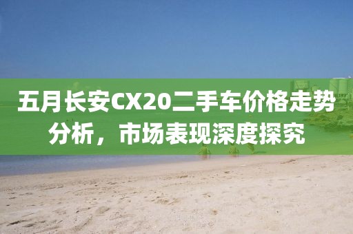五月長安CX20二手車價(jià)格走勢分析，市場表現(xiàn)深度探究