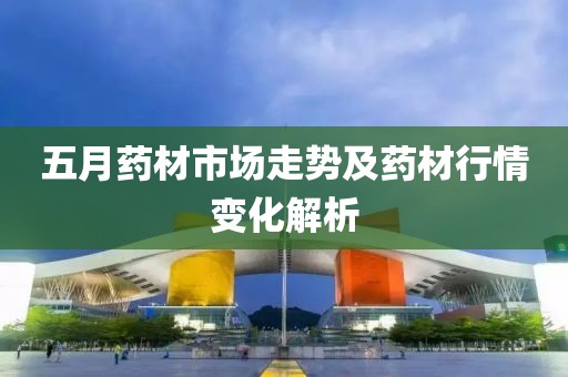 五月藥材市場走勢及藥材行情變化解析