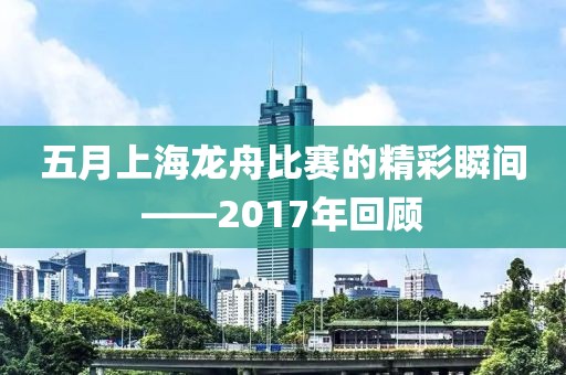 五月上海龍舟比賽的精彩瞬間——2017年回顧