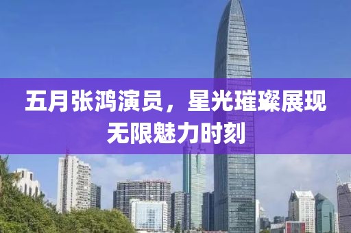 五月張鴻演員，星光璀璨展現(xiàn)無(wú)限魅力時(shí)刻