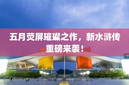 五月熒屏璀璨之作，新水滸傳重磅來襲！