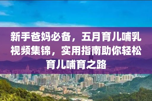 新手爸媽必備，五月育兒哺乳視頻集錦，實用指南助你輕松育兒哺育之路