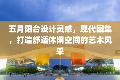 五月陽臺設(shè)計靈感，現(xiàn)代圖集，打造舒適休閑空間的藝術(shù)風(fēng)采