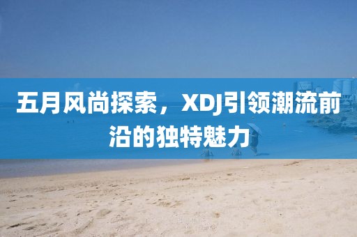 五月風(fēng)尚探索，XDJ引領(lǐng)潮流前沿的獨(dú)特魅力