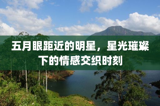 五月眼距近的明星，星光璀璨下的情感交織時(shí)刻