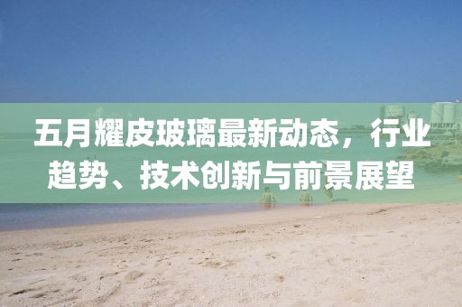 五月耀皮玻璃最新動態(tài)，行業(yè)趨勢、技術(shù)創(chuàng)新與前景展望