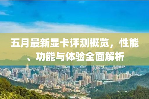 五月最新顯卡評(píng)測(cè)概覽，性能、功能與體驗(yàn)全面解析