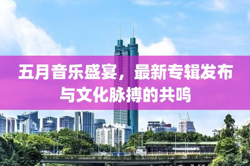 五月音樂盛宴，最新專輯發(fā)布與文化脈搏的共鳴