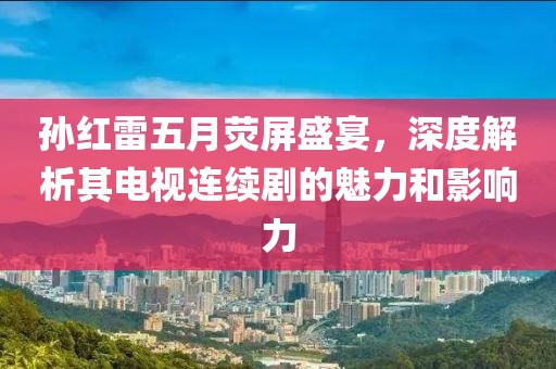 孫紅雷五月熒屏盛宴，深度解析其電視連續(xù)劇的魅力和影響力