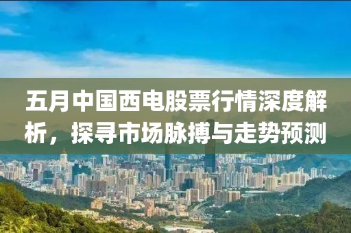 五月中國(guó)西電股票行情深度解析，探尋市場(chǎng)脈搏與走勢(shì)預(yù)測(cè)