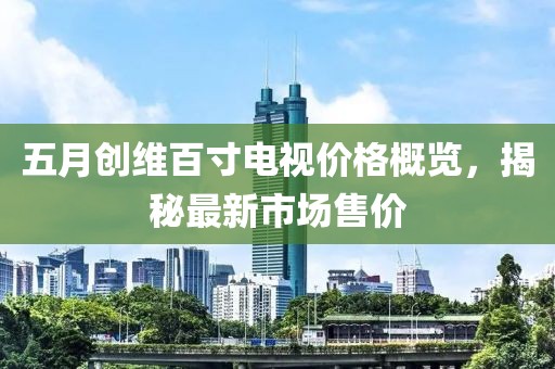 五月創(chuàng)維百寸電視價(jià)格概覽，揭秘最新市場(chǎng)售價(jià)