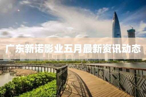 廣東新諾影業(yè)五月最新資訊動態(tài)