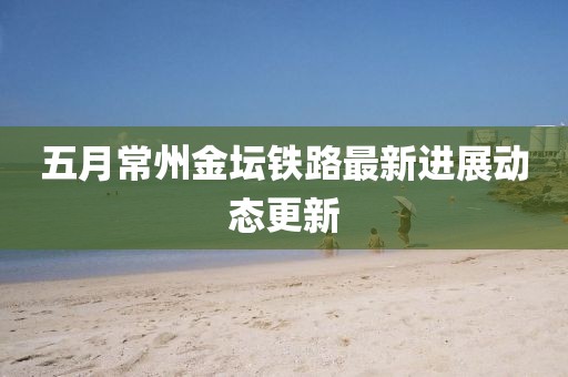 五月常州金壇鐵路最新進(jìn)展動態(tài)更新