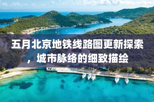 五月北京地鐵線路圖更新探索，城市脈絡(luò)的細(xì)致描繪