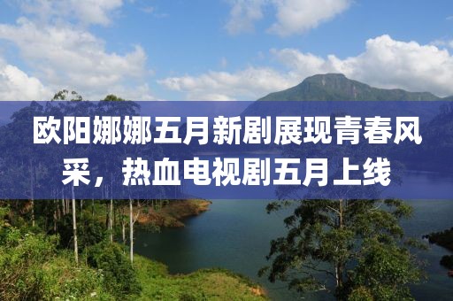 歐陽娜娜五月新劇展現(xiàn)青春風(fēng)采，熱血電視劇五月上線