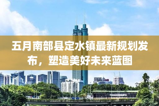 五月南部縣定水鎮(zhèn)最新規(guī)劃發(fā)布，塑造美好未來藍(lán)圖