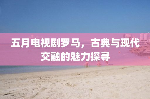 五月電視劇羅馬，古典與現(xiàn)代交融的魅力探尋