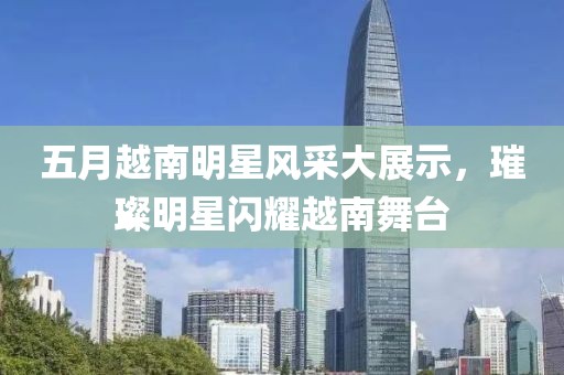 五月越南明星風(fēng)采大展示，璀璨明星閃耀越南舞臺(tái)
