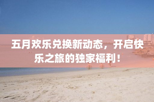 五月歡樂兌換新動(dòng)態(tài)，開啟快樂之旅的獨(dú)家福利！