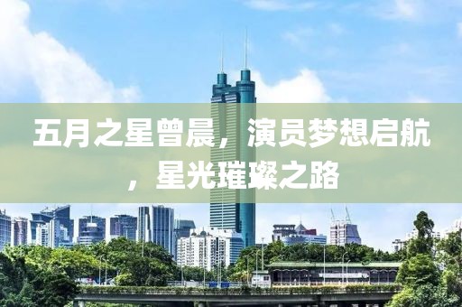 五月之星曾晨，演員夢想啟航，星光璀璨之路