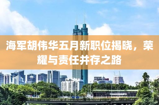海軍胡偉華五月新職位揭曉，榮耀與責(zé)任并存之路