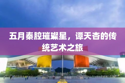 五月秦腔璀璨星，譚天杏的傳統(tǒng)藝術(shù)之旅