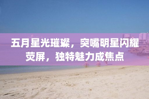 五月星光璀璨，突嘴明星閃耀熒屏，獨特魅力成焦點