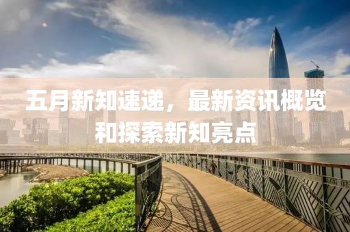 五月新知速遞，最新資訊概覽和探索新知亮點(diǎn)