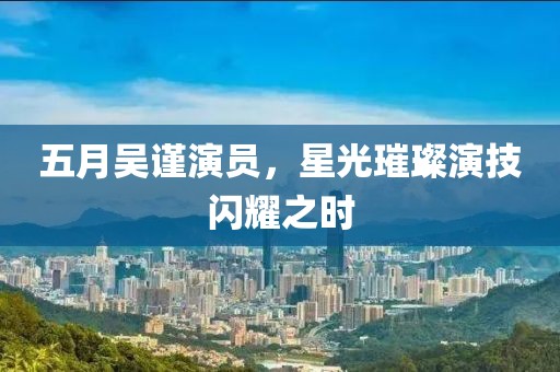五月吳謹(jǐn)演員，星光璀璨演技閃耀之時(shí)