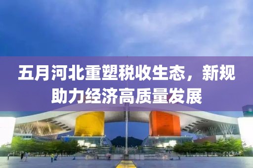 五月河北重塑稅收生態(tài)，新規(guī)助力經(jīng)濟(jì)高質(zhì)量發(fā)展