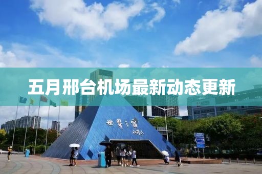 五月邢臺(tái)機(jī)場(chǎng)最新動(dòng)態(tài)更新
