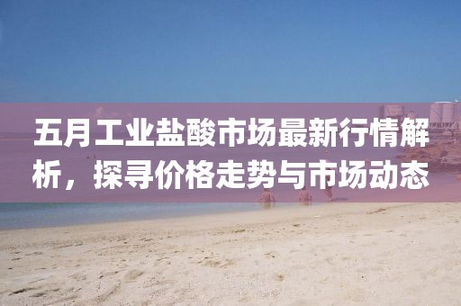 五月工業(yè)鹽酸市場(chǎng)最新行情解析，探尋價(jià)格走勢(shì)與市場(chǎng)動(dòng)態(tài)