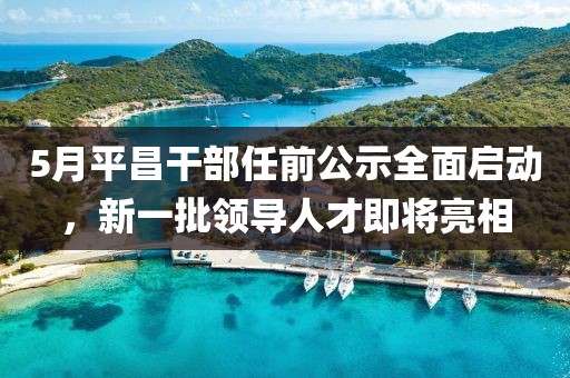 5月平昌干部任前公示全面啟動，新一批領(lǐng)導(dǎo)人才即將亮相
