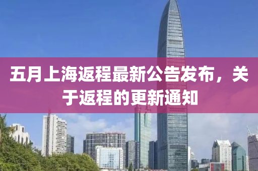 五月上海返程最新公告發(fā)布，關(guān)于返程的更新通知
