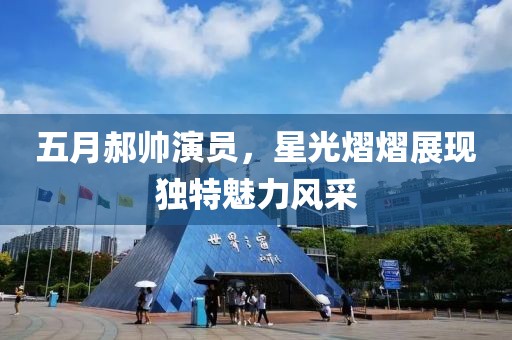 五月郝帥演員，星光熠熠展現(xiàn)獨(dú)特魅力風(fēng)采