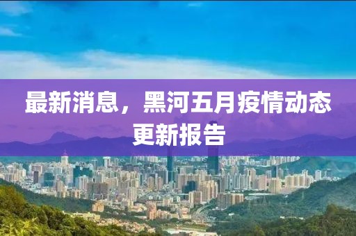 最新消息，黑河五月疫情動態(tài)更新報告