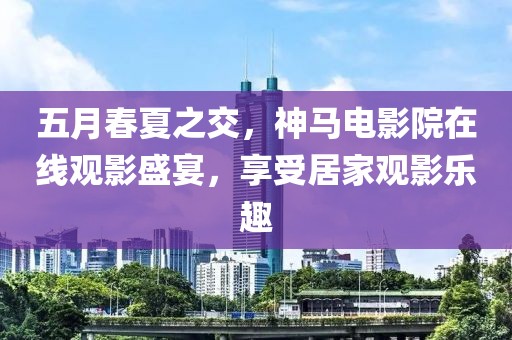 五月春夏之交，神馬電影院在線觀影盛宴，享受居家觀影樂(lè)趣