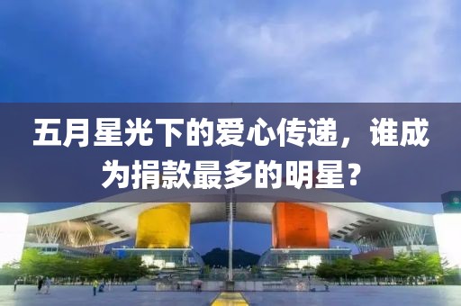 五月星光下的愛心傳遞，誰成為捐款最多的明星？