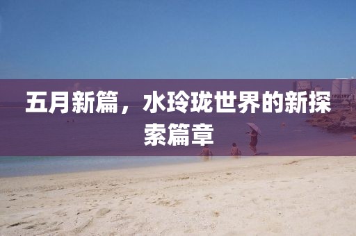 五月新篇，水玲瓏世界的新探索篇章