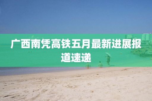 廣西南憑高鐵五月最新進(jìn)展報(bào)道速遞