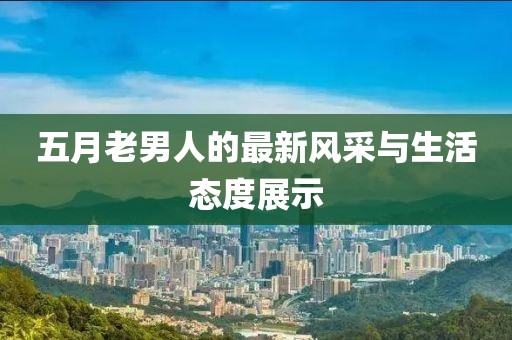 五月老男人的最新風采與生活態(tài)度展示
